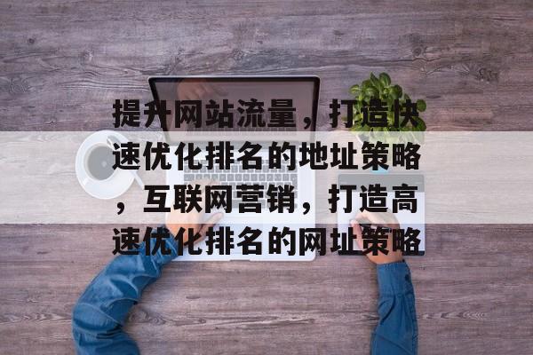 提升网站流量，打造快速优化排名的地址策略，互联网营销，打造高速优化排名的网址策略