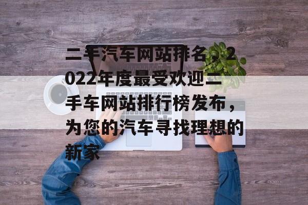 二手汽车网站排名，2022年度最受欢迎二手车网站排行榜发布，为您的汽车寻找理想的新家