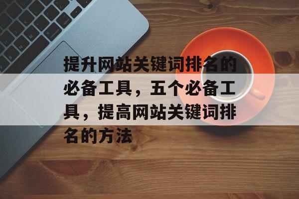 提升网站关键词排名的必备工具，五个必备工具，提高网站关键词排名的方法