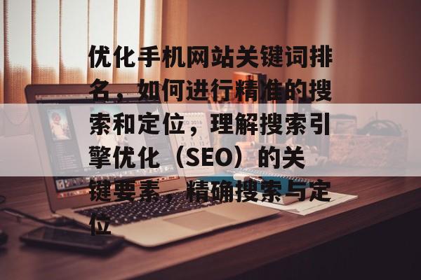 优化手机网站关键词排名，如何进行精准的搜索和定位，理解搜索引擎优化（SEO）的关键要素，精确搜索与定位