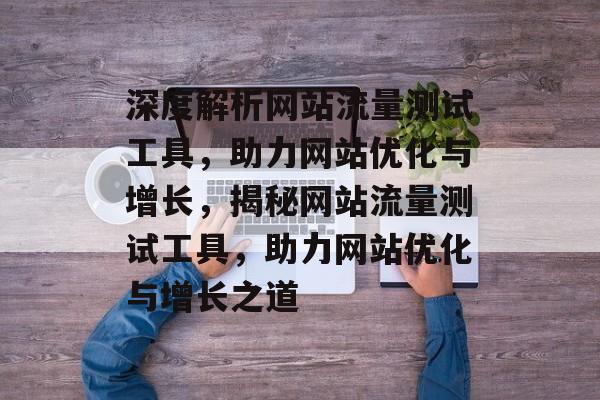 深度解析网站流量测试工具，助力网站优化与增长，揭秘网站流量测试工具，助力网站优化与增长之道