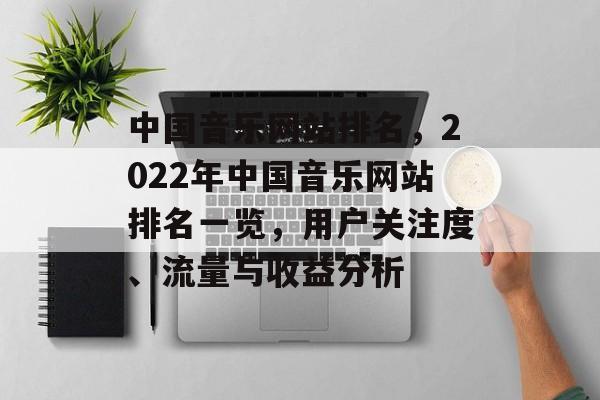 中国音乐网站排名，2022年中国音乐网站排名一览，用户关注度、流量与收益分析