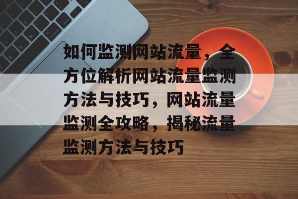 如何监测网站流量，全方位解析网站流量监测方法与技巧，网站流量监测全攻略，揭秘流量监测方法与技巧
