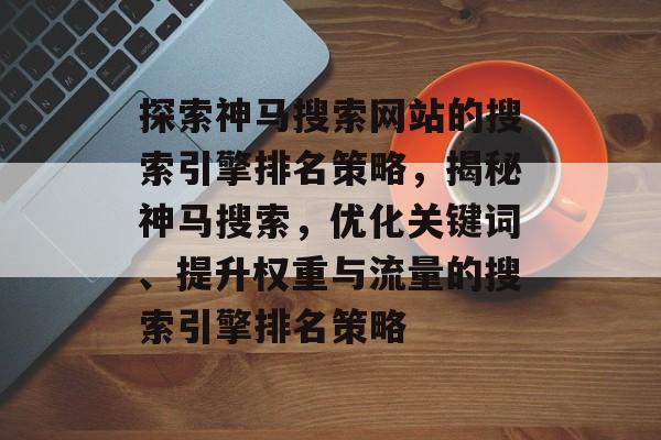 探索神马搜索网站的搜索引擎排名策略，揭秘神马搜索，优化关键词、提升权重与流量的搜索引擎排名策略