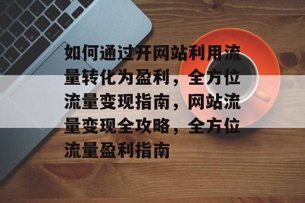 如何通过开网站利用流量转化为盈利，全方位流量变现指南，网站流量变现全攻略，全方位流量盈利指南