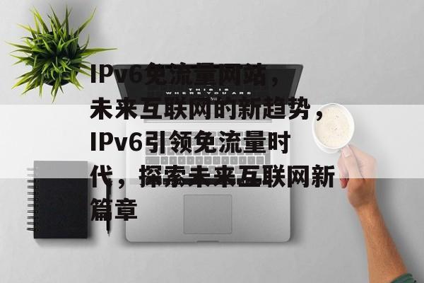 IPv6免流量网站，未来互联网的新趋势，IPv6引领免流量时代，探索未来互联网新篇章