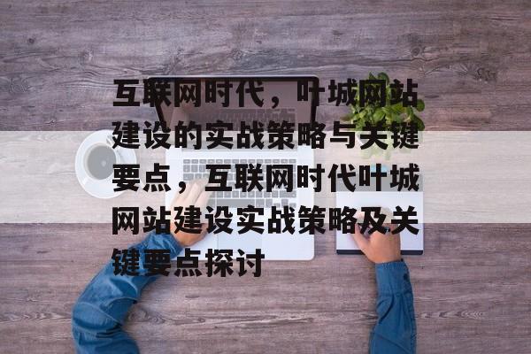 互联网时代，叶城网站建设的实战策略与关键要点，互联网时代叶城网站建设实战策略及关键要点探讨