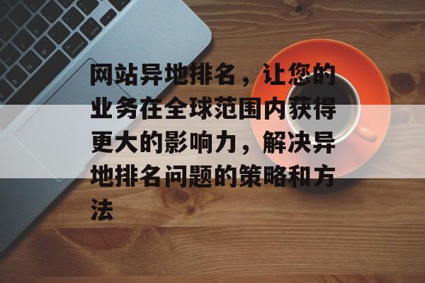 网站异地排名，让您的业务在全球范围内获得更大的影响力，解决异地排名问题的策略和方法