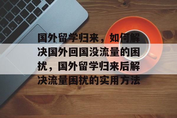 国外留学归来，如何解决国外回国没流量的困扰，国外留学归来后解决流量困扰的实用方法