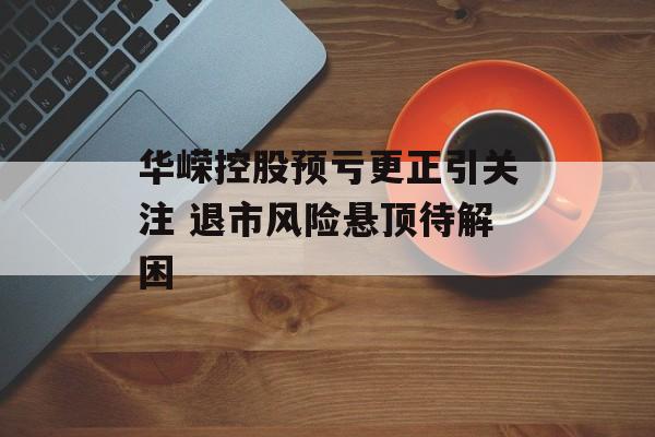 华嵘控股预亏更正引关注 退市风险悬顶待解困