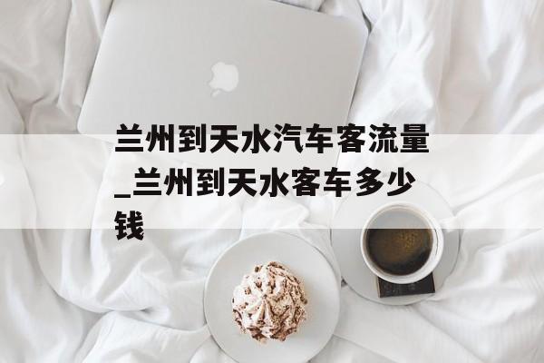 兰州到天水汽车客流量_兰州到天水客车多少钱