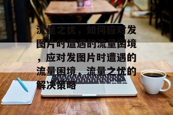 流量之忧，如何应对发图片时遭遇的流量困境，应对发图片时遭遇的流量困境，流量之忧的解决策略