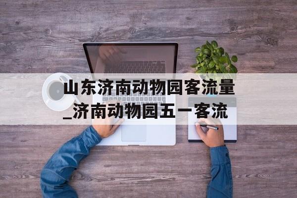 山东济南动物园客流量_济南动物园五一客流