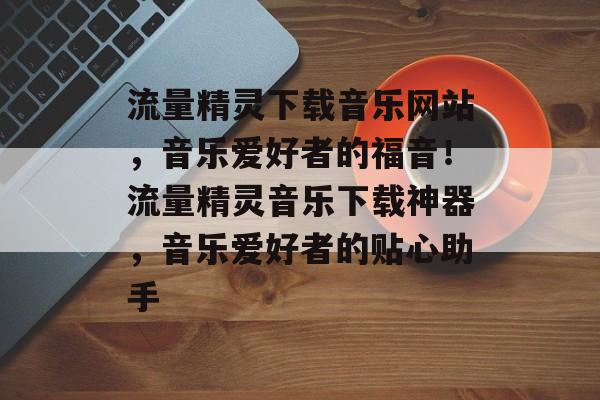 流量精灵下载音乐网站，音乐爱好者的福音！流量精灵音乐下载神器，音乐爱好者的贴心助手