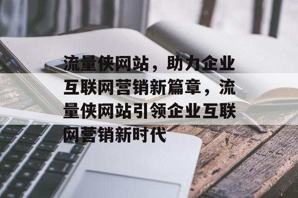 流量侠网站，助力企业互联网营销新篇章，流量侠网站引领企业互联网营销新时代