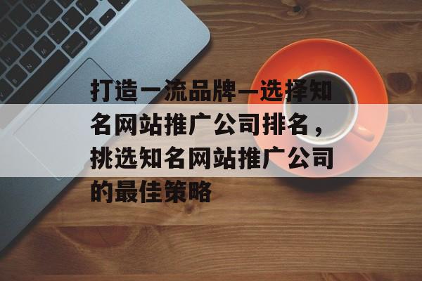 打造一流品牌—选择知名网站推广公司排名，挑选知名网站推广公司的最佳策略