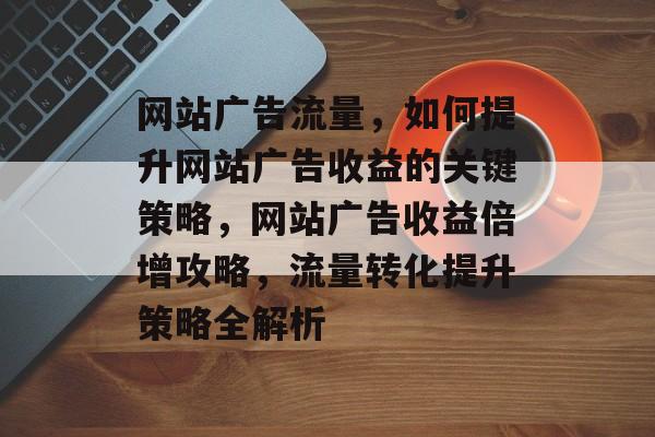 网站广告流量，如何提升网站广告收益的关键策略，网站广告收益倍增攻略，流量转化提升策略全解析