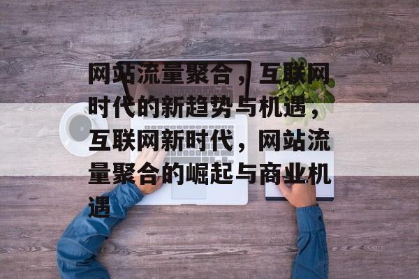 网站流量聚合，互联网时代的新趋势与机遇，互联网新时代，网站流量聚合的崛起与商业机遇