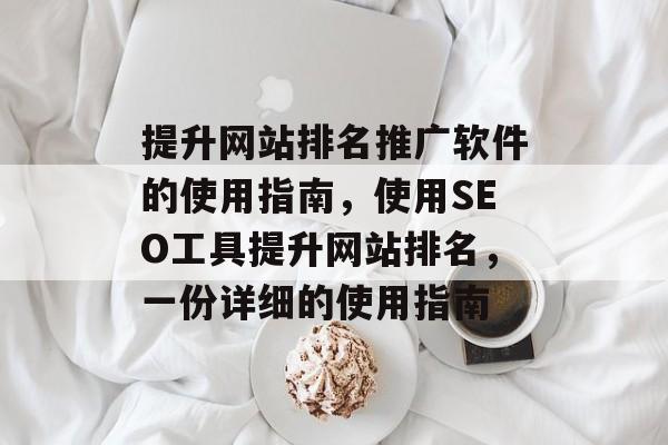 提升网站排名推广软件的使用指南，使用SEO工具提升网站排名，一份详细的使用指南