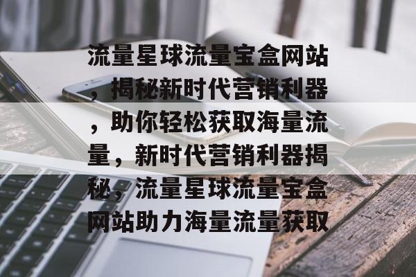 流量星球流量宝盒网站，揭秘新时代营销利器，助你轻松获取海量流量，新时代营销利器揭秘，流量星球流量宝盒网站助力海量流量获取
