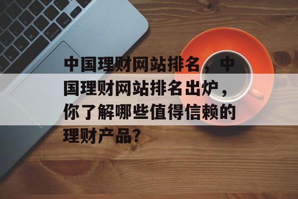 中国理财网站排名，中国理财网站排名出炉，你了解哪些值得信赖的理财产品？