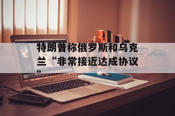 特朗普称俄罗斯和乌克兰“非常接近达成协议”