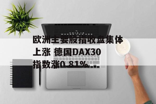 欧洲主要股指收盘集体上涨 德国DAX30指数涨0.81%