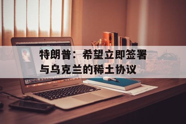 特朗普：希望立即签署与乌克兰的稀土协议