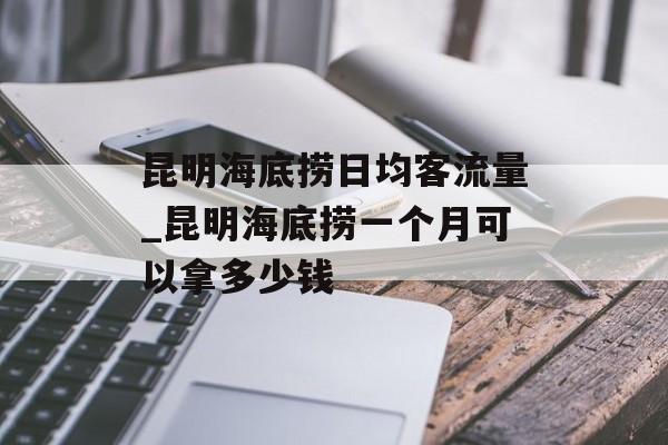 昆明海底捞日均客流量_昆明海底捞一个月可以拿多少钱