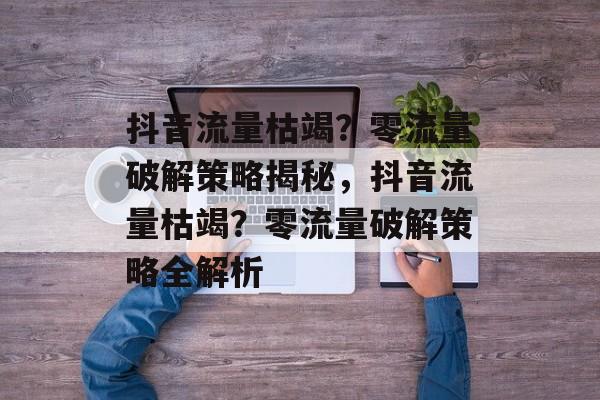 抖音流量枯竭？零流量破解策略揭秘，抖音流量枯竭？零流量破解策略全解析