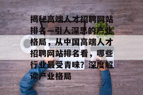 揭秘高端人才招聘网站排名—引人深思的产业格局，从中国高端人才招聘网站排名看，哪些行业最受青睐？深度解读产业格局