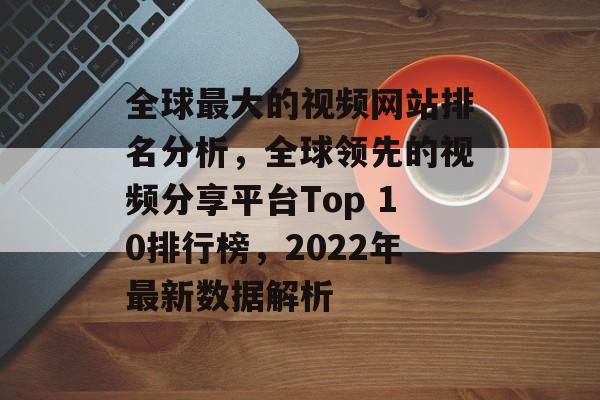 全球最大的视频网站排名分析，全球领先的视频分享平台Top 10排行榜，2022年最新数据解析