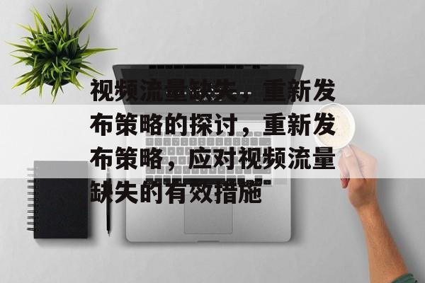 视频流量缺失，重新发布策略的探讨，重新发布策略，应对视频流量缺失的有效措施