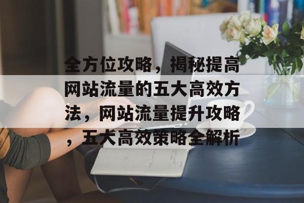 全方位攻略，揭秘提高网站流量的五大高效方法，网站流量提升攻略，五大高效策略全解析
