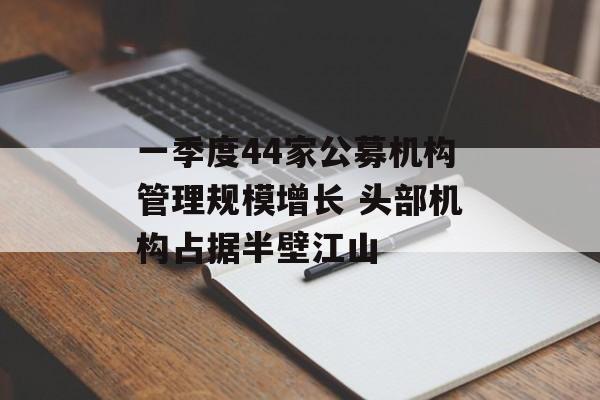 一季度44家公募机构管理规模增长 头部机构占据半壁江山