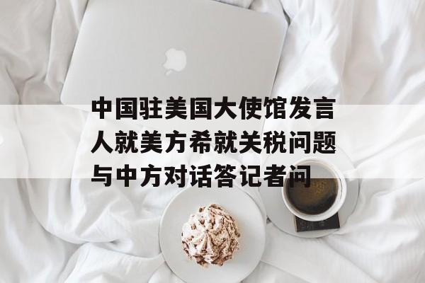 中国驻美国大使馆发言人就美方希就关税问题与中方对话答记者问