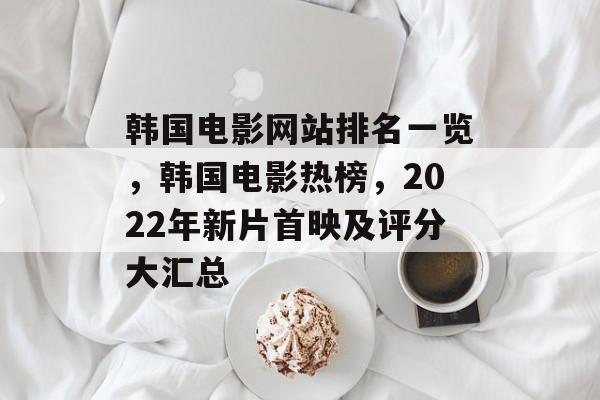 韩国电影网站排名一览，韩国电影热榜，2022年新片首映及评分大汇总