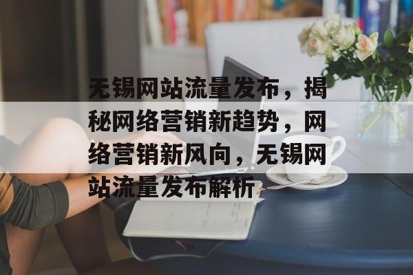 无锡网站流量发布，揭秘网络营销新趋势，网络营销新风向，无锡网站流量发布解析