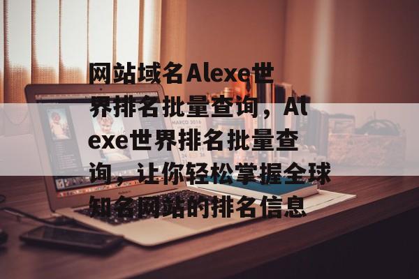 网站域名Alexe世界排名批量查询，Alexe世界排名批量查询，让你轻松掌握全球知名网站的排名信息