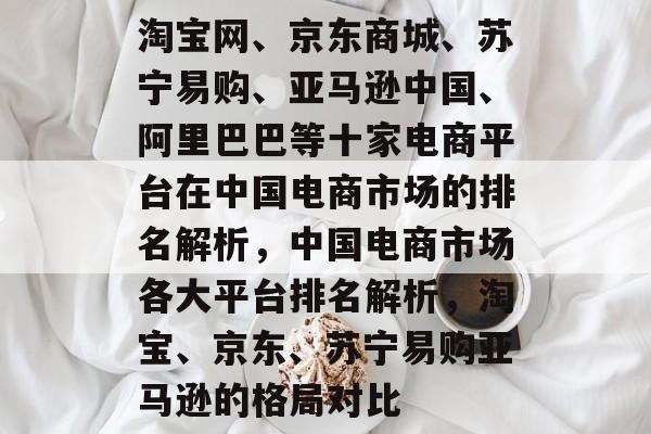 淘宝网、京东商城、苏宁易购、亚马逊中国、阿里巴巴等十家电商平台在中国电商市场的排名解析，中国电商市场各大平台排名解析，淘宝、京东、苏宁易购亚马逊的格局对比