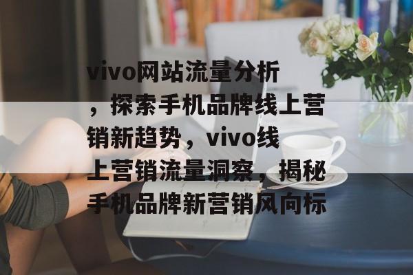 vivo网站流量分析，探索手机品牌线上营销新趋势，vivo线上营销流量洞察，揭秘手机品牌新营销风向标