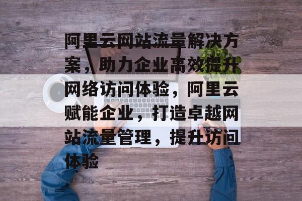 阿里云网站流量解决方案，助力企业高效提升网络访问体验，阿里云赋能企业，打造卓越网站流量管理，提升访问体验