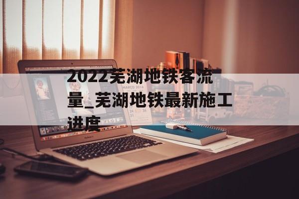 2022芜湖地铁客流量_芜湖地铁最新施工进度