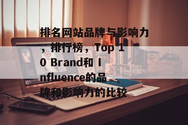 排名网站品牌与影响力，排行榜，Top 10 Brand和 Influence的品牌和影响力的比较