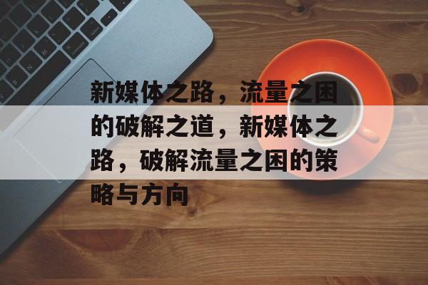 新媒体之路，流量之困的破解之道，新媒体之路，破解流量之困的策略与方向