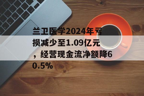 兰卫医学2024年亏损减少至1.09亿元，经营现金流净额降60.5%