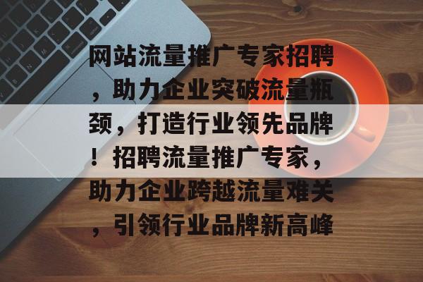 网站流量推广专家招聘，助力企业突破流量瓶颈，打造行业领先品牌！招聘流量推广专家，助力企业跨越流量难关，引领行业品牌新高峰