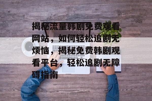 揭秘流量韩剧免费观看网站，如何轻松追剧无烦恼，揭秘免费韩剧观看平台，轻松追剧无障碍指南