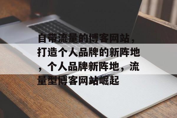 自带流量的博客网站，打造个人品牌的新阵地，个人品牌新阵地，流量型博客网站崛起