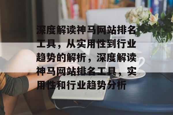 深度解读神马网站排名工具，从实用性到行业趋势的解析，深度解读神马网站排名工具，实用性和行业趋势分析